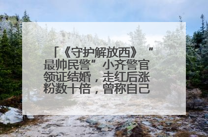 《守护解放西》“最帅民警”小齐警官领证结婚，走红后涨粉数十倍，曾称自己只是普通人