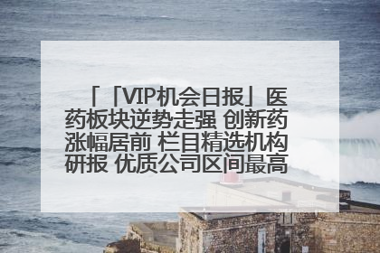 「VIP机会日报」医药板块逆势走强 创新药涨幅居前 栏目精选机构研报 优质公司区间最高涨34.9%