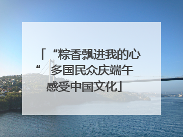 “粽香飘进我的心” 多国民众庆端午感受中国文化
