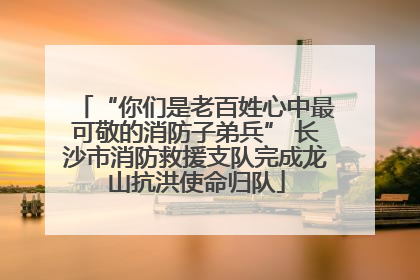 “你们是老百姓心中最可敬的消防子弟兵” 长沙市消防救援支队完成龙山抗洪使命归队