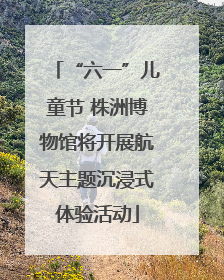 “六一”儿童节 株洲博物馆将开展航天主题沉浸式体验活动