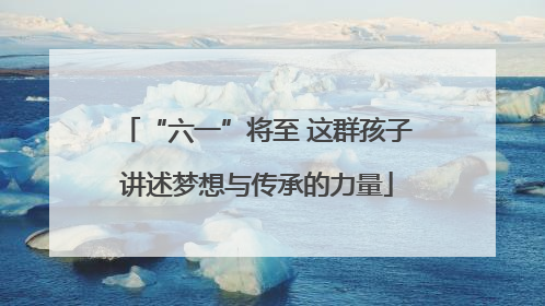“六一”将至 这群孩子讲述梦想与传承的力量