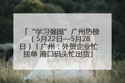 “学习强国”广州热榜（5月22日—5月28日）丨广州：外贸企业忙接单 港口码头忙出货