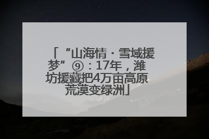 “山海情・雪域援梦”⑨：17年，潍坊援藏把4万亩高原荒漠变绿洲