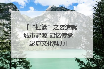 “摇篮”之姿造就城市起源 记忆传承彰显文化魅力