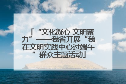 “文化凝心 文明聚力”——我省开展“我在文明实践中心过端午”群众主题活动