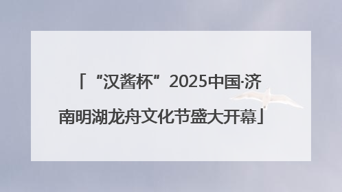“汉酱杯”2025中国·济南明湖龙舟文化节盛大开幕