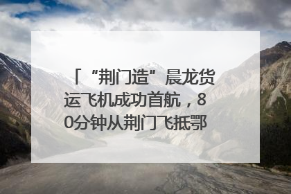“荆门造”晨龙货运飞机成功首航，80分钟从荆门飞抵鄂州花湖机场