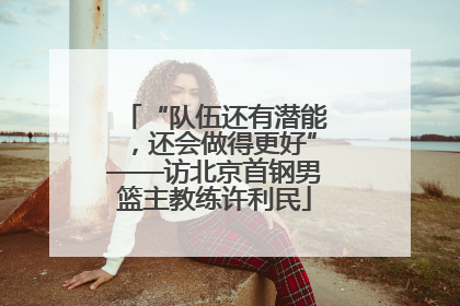 “队伍还有潜能，还会做得更好”——访北京首钢男篮主教练许利民