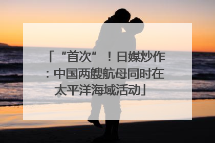 “首次”！日媒炒作：中国两艘航母同时在太平洋海域活动
