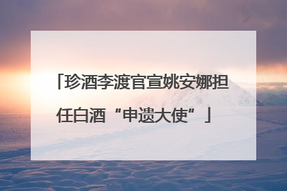 珍酒李渡官宣姚安娜担任白酒“申遗大使”