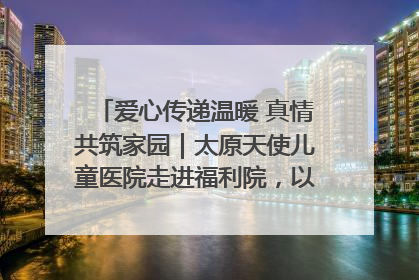 爱心传递温暖 真情共筑家园｜太原天使儿童医院走进福利院，以爱守护童真笑颜！
