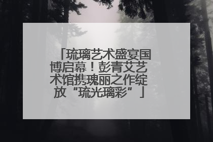 琉璃艺术盛宴国博启幕！彭青艾艺术馆携瑰丽之作绽放“琉光璃彩”
