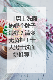 男士洗面奶哪个牌子最好？清爽无负担！十大男士洗面奶推荐