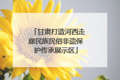 甘肃打造河西走廊民族民俗非遗保护传承展示区