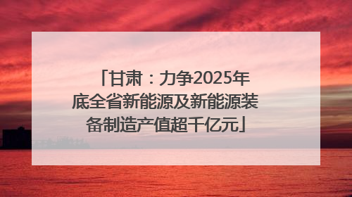 甘肃：力争2025年底全省新能源及新能源装备制造产值超千亿元