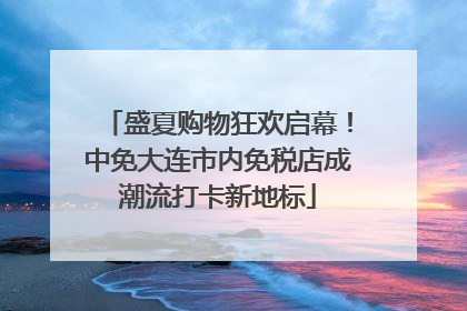 盛夏购物狂欢启幕！中免大连市内免税店成潮流打卡新地标