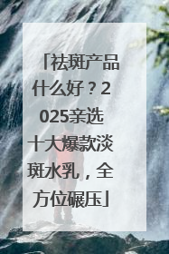 祛斑产品什么好？2025亲选十大爆款淡斑水乳，全方位碾压