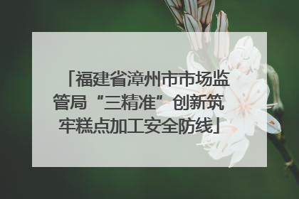 福建省漳州市市场监管局“三精准”创新筑牢糕点加工安全防线