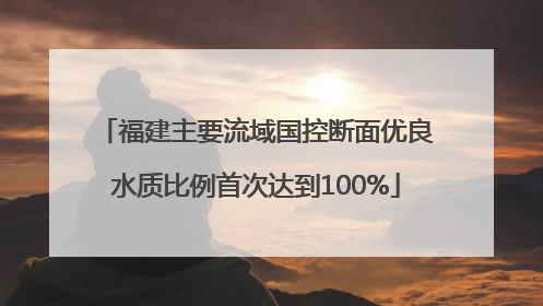 福建主要流域国控断面优良水质比例首次达到100%