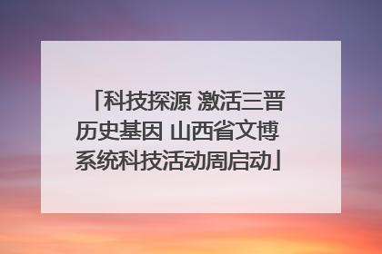 科技探源 激活三晋历史基因 山西省文博系统科技活动周启动