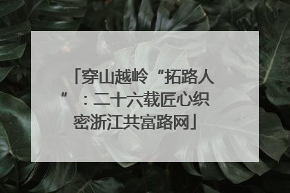 穿山越岭“拓路人”：二十六载匠心织密浙江共富路网
