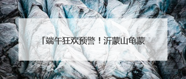 端午狂欢预警！沂蒙山龟蒙景区祭山演出、艾香手作、对山歌、逛市集！速来嗨玩~