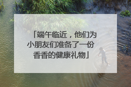 端午临近，他们为小朋友们准备了一份香香的健康礼物