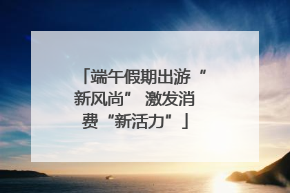 端午假期出游“新风尚” 激发消费“新活力”