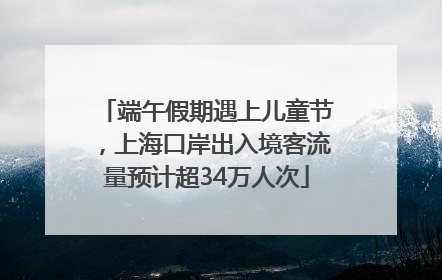 端午假期遇上儿童节，上海口岸出入境客流量预计超34万人次