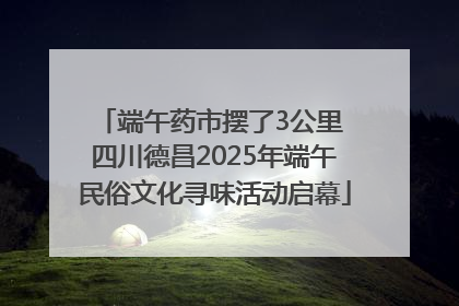 端午药市摆了3公里 四川德昌2025年端午民俗文化寻味活动启幕