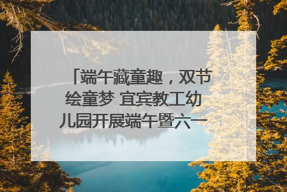 端午藏童趣，双节绘童梦 宜宾教工幼儿园开展端午暨六一亲子游园活动