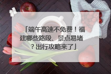 端午高速不免费！福建哪些路段、景点易堵？出行攻略来了
