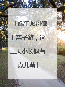 端午龙舟碰上亲子游，这三天小长假有点儿萌