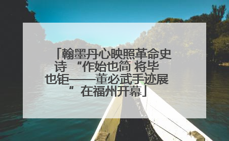 翰墨丹心映照革命史诗 “作始也简 将毕也钜——董必武手迹展”在福州开幕