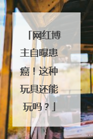 网红博主自曝患癌！这种玩具还能玩吗？