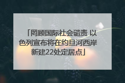 罔顾国际社会谴责 以色列宣布将在约旦河西岸新建22处定居点