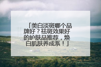 美白淡斑哪个品牌好？祛斑效果好的护肤品推荐，焕白肌肤养成系！