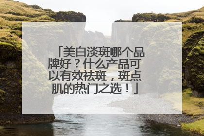 美白淡斑哪个品牌好？什么产品可以有效祛斑，斑点肌的热门之选！