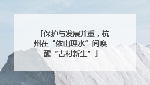 保护与发展并重，杭州在“依山理水”间唤醒“古村新生”