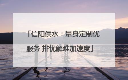信阳供水：量身定制优服务 排忧解难加速度