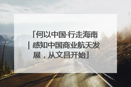 何以中国·行走海南｜感知中国商业航天发展，从文昌开始