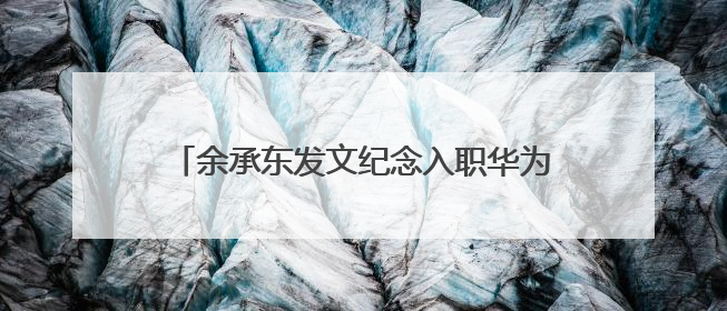 余承东发文纪念入职华为32周年：奋斗者可见变老，却一直还在奋斗路上