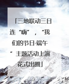 三地联动三日连“嗨”，“我们的节日·端午”主题活动上演花式出圈