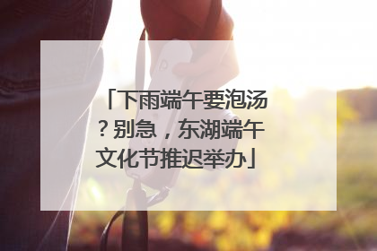 下雨端午要泡汤？别急，东湖端午文化节推迟举办