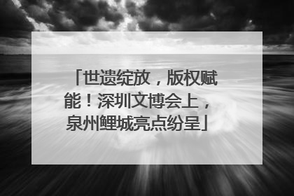 世遗绽放，版权赋能！深圳文博会上，泉州鲤城亮点纷呈