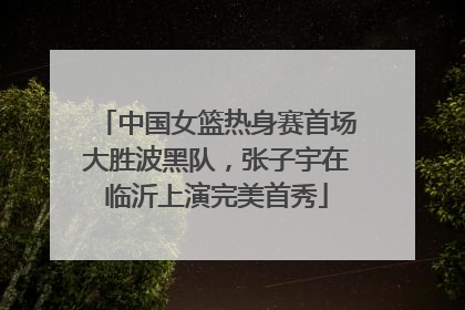 中国女篮热身赛首场大胜波黑队，张子宇在临沂上演完美首秀