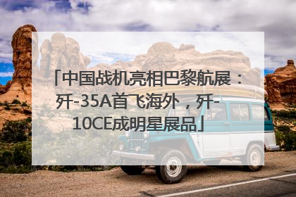 中国战机亮相巴黎航展：歼-35A首飞海外，歼-10CE成明星展品