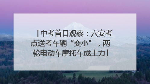 中考首日观察：六安考点送考车辆“变小”，两轮电动车摩托车成主力