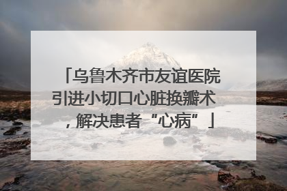 乌鲁木齐市友谊医院引进小切口心脏换瓣术，解决患者“心病”